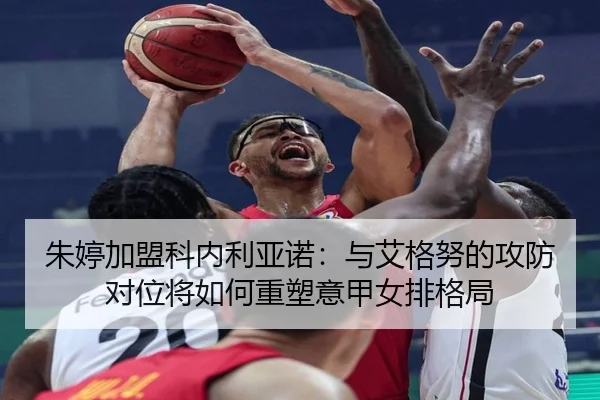 朱婷加盟科内利亚诺：与艾格努的攻防对位将如何重塑意甲女排格局