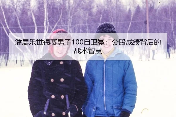 潘展乐世锦赛男子100自卫冕：分段成绩背后的战术智慧