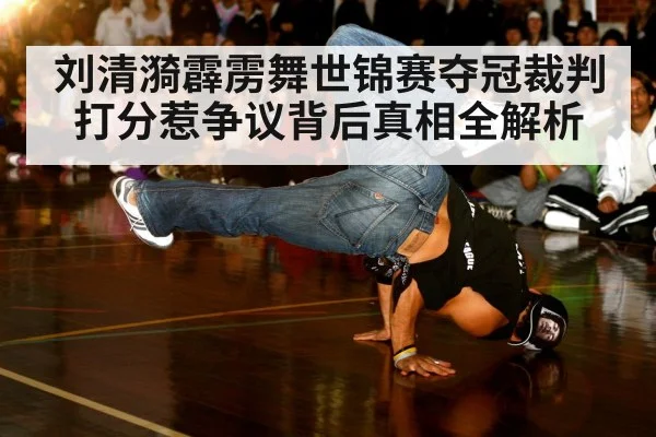 刘清漪霹雳舞世锦赛夺冠裁判打分惹争议背后真相全解析