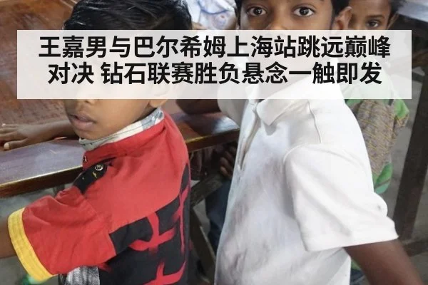 王嘉男与巴尔希姆上海站跳远巅峰对决 钻石联赛胜负悬念一触即发
